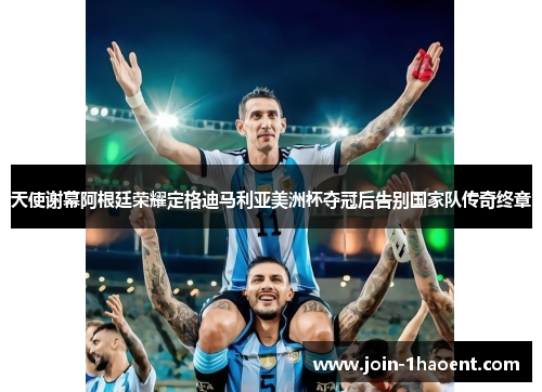 天使谢幕阿根廷荣耀定格迪马利亚美洲杯夺冠后告别国家队传奇终章
